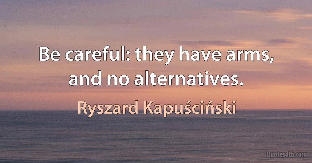 Be careful: they have arms, and no alternatives. (Ryszard Kapuściński)