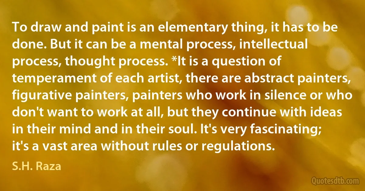 To draw and paint is an elementary thing, it has to be done. But it can be a mental process, intellectual process, thought process. *It is a question of temperament of each artist, there are abstract painters, figurative painters, painters who work in silence or who don't want to work at all, but they continue with ideas in their mind and in their soul. It's very fascinating; it's a vast area without rules or regulations. (S.H. Raza)