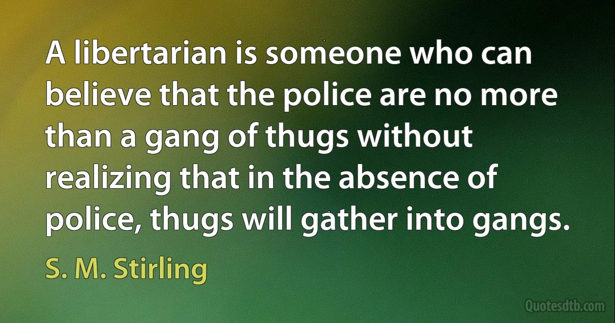 A libertarian is someone who can believe that the police are no more than a gang of thugs without realizing that in the absence of police, thugs will gather into gangs. (S. M. Stirling)