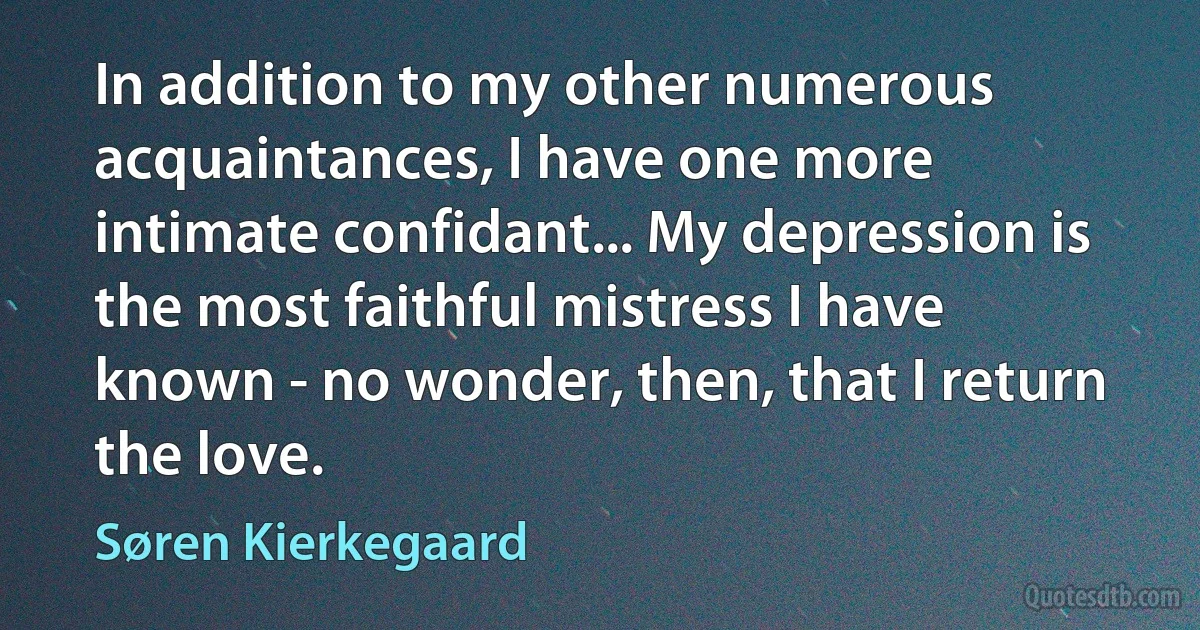 In addition to my other numerous acquaintances, I have one more intimate confidant... My depression is the most faithful mistress I have known - no wonder, then, that I return the love. (Søren Kierkegaard)