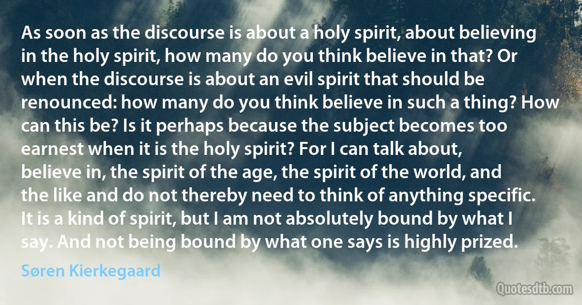 As soon as the discourse is about a holy spirit, about believing in the holy spirit, how many do you think believe in that? Or when the discourse is about an evil spirit that should be renounced: how many do you think believe in such a thing? How can this be? Is it perhaps because the subject becomes too earnest when it is the holy spirit? For I can talk about, believe in, the spirit of the age, the spirit of the world, and the like and do not thereby need to think of anything specific. It is a kind of spirit, but I am not absolutely bound by what I say. And not being bound by what one says is highly prized. (Søren Kierkegaard)