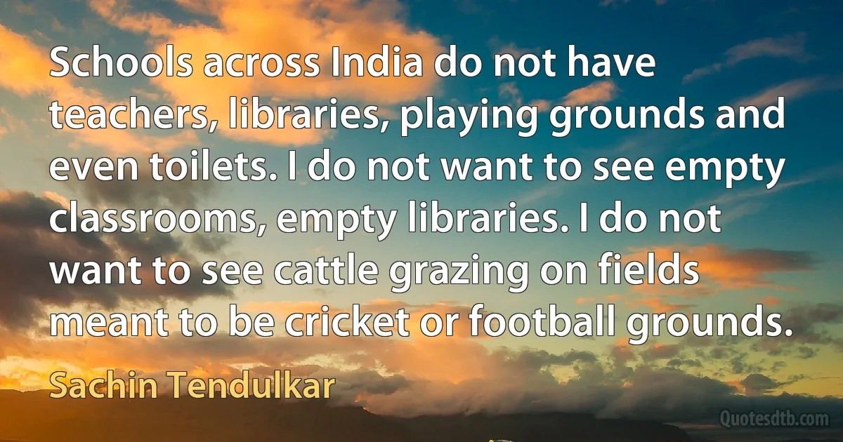 Schools across India do not have teachers, libraries, playing grounds and even toilets. I do not want to see empty classrooms, empty libraries. I do not want to see cattle grazing on fields meant to be cricket or football grounds. (Sachin Tendulkar)