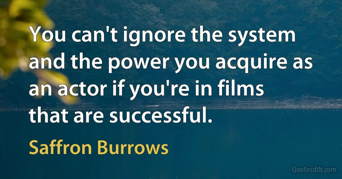 You can't ignore the system and the power you acquire as an actor if you're in films that are successful. (Saffron Burrows)