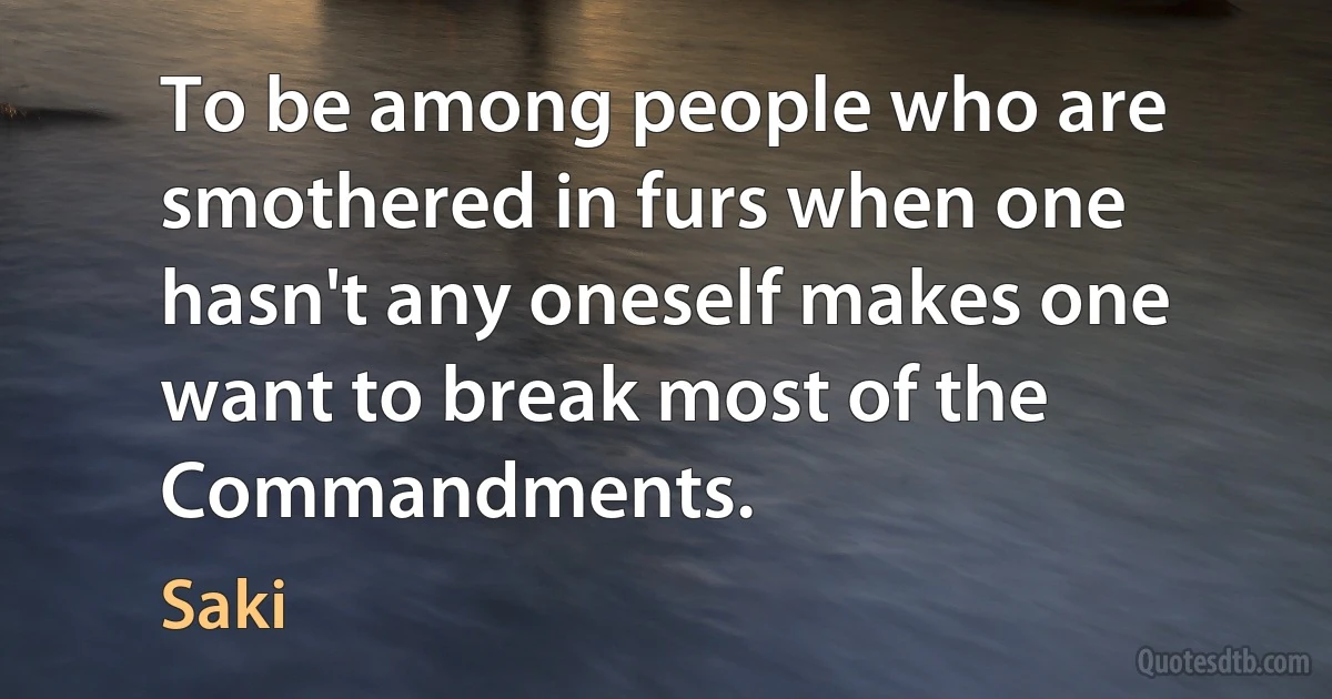 To be among people who are smothered in furs when one hasn't any oneself makes one want to break most of the Commandments. (Saki)