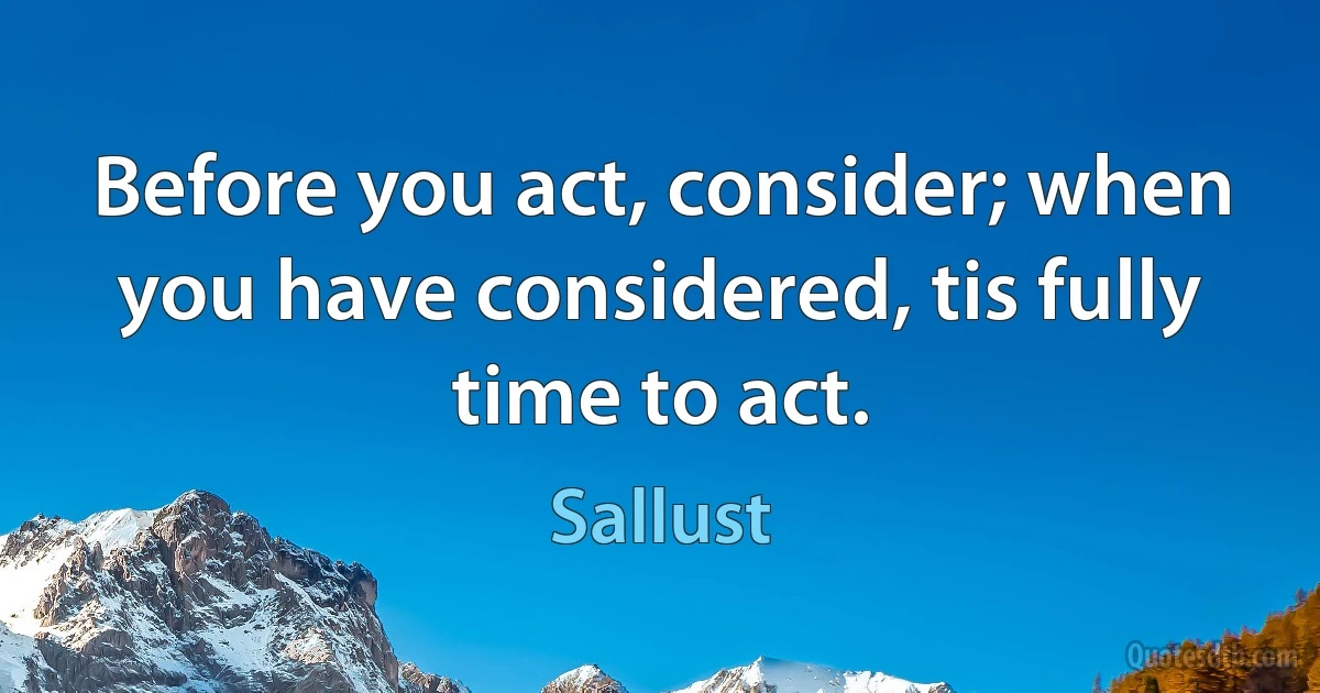 Before you act, consider; when you have considered, tis fully time to act. (Sallust)