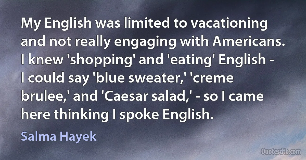 My English was limited to vacationing and not really engaging with Americans. I knew 'shopping' and 'eating' English - I could say 'blue sweater,' 'creme brulee,' and 'Caesar salad,' - so I came here thinking I spoke English. (Salma Hayek)