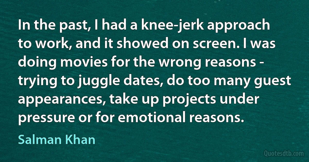 In the past, I had a knee-jerk approach to work, and it showed on screen. I was doing movies for the wrong reasons - trying to juggle dates, do too many guest appearances, take up projects under pressure or for emotional reasons. (Salman Khan)