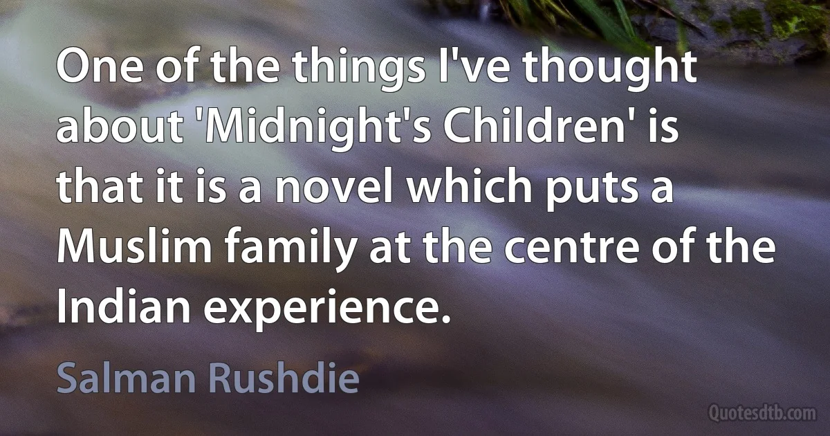 One of the things I've thought about 'Midnight's Children' is that it is a novel which puts a Muslim family at the centre of the Indian experience. (Salman Rushdie)