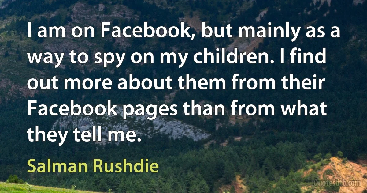 I am on Facebook, but mainly as a way to spy on my children. I find out more about them from their Facebook pages than from what they tell me. (Salman Rushdie)