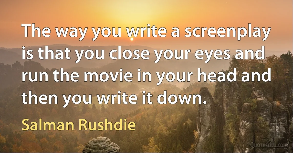 The way you write a screenplay is that you close your eyes and run the movie in your head and then you write it down. (Salman Rushdie)