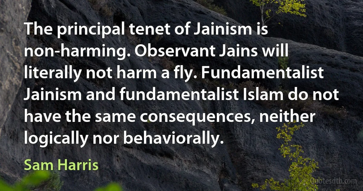 The principal tenet of Jainism is non-harming. Observant Jains will literally not harm a fly. Fundamentalist Jainism and fundamentalist Islam do not have the same consequences, neither logically nor behaviorally. (Sam Harris)