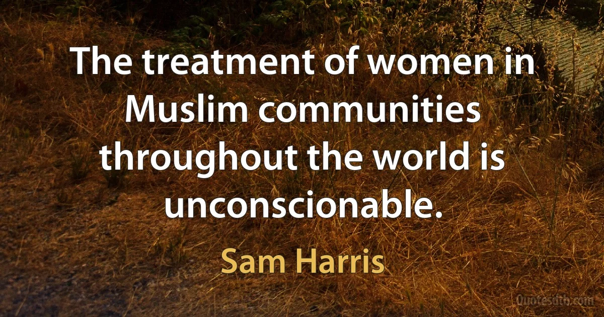 The treatment of women in Muslim communities throughout the world is unconscionable. (Sam Harris)