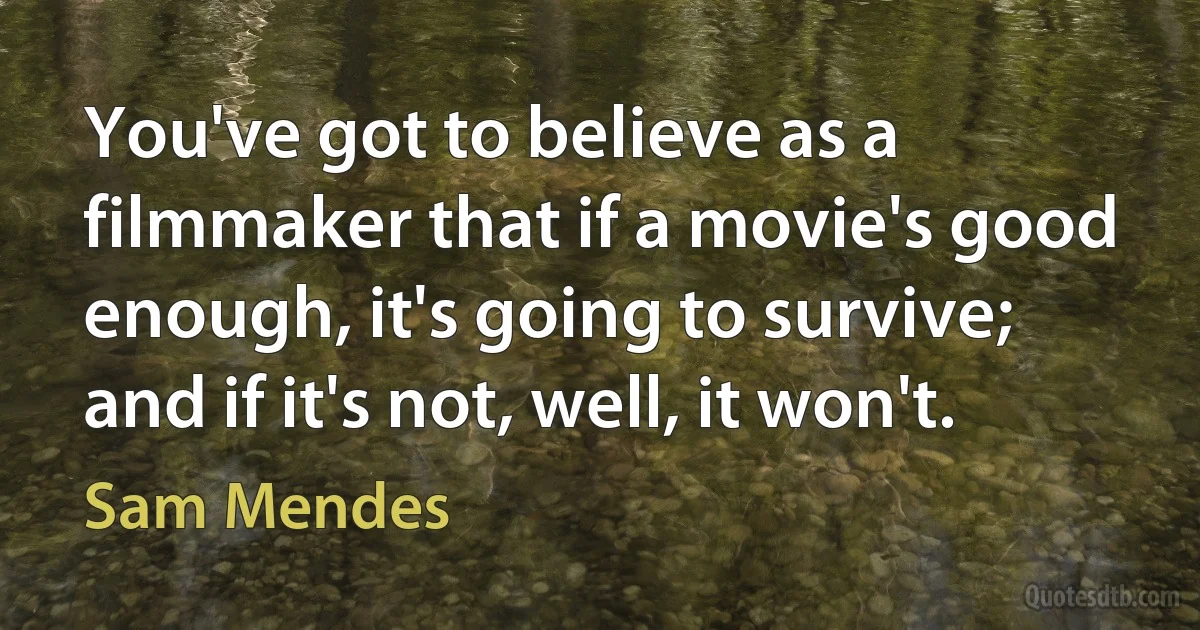 You've got to believe as a filmmaker that if a movie's good enough, it's going to survive; and if it's not, well, it won't. (Sam Mendes)