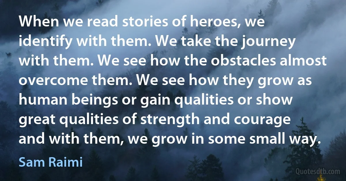 When we read stories of heroes, we identify with them. We take the journey with them. We see how the obstacles almost overcome them. We see how they grow as human beings or gain qualities or show great qualities of strength and courage and with them, we grow in some small way. (Sam Raimi)