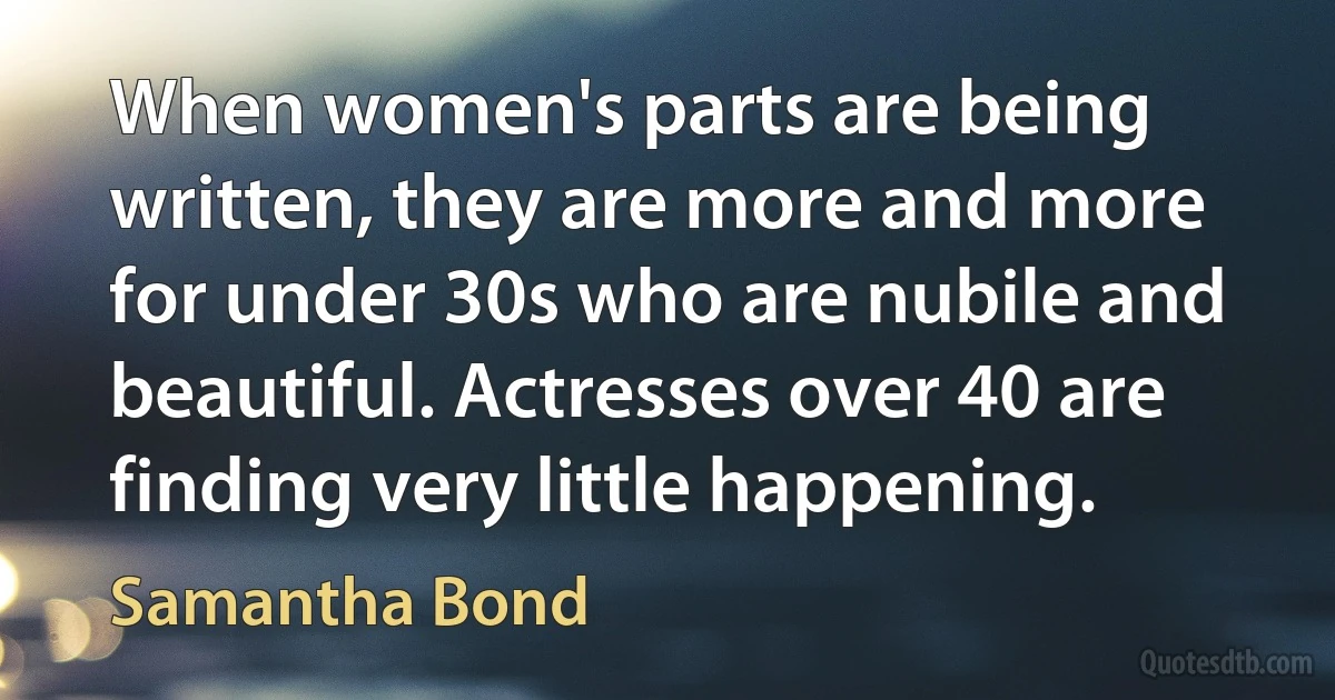 When women's parts are being written, they are more and more for under 30s who are nubile and beautiful. Actresses over 40 are finding very little happening. (Samantha Bond)