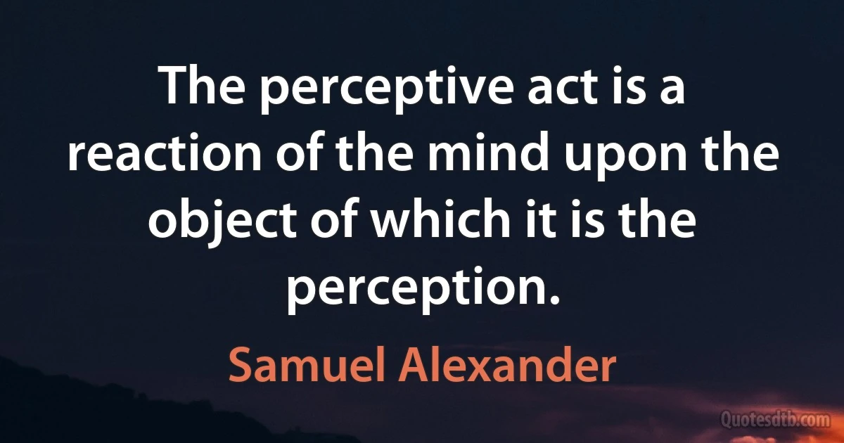 The perceptive act is a reaction of the mind upon the object of which it is the perception. (Samuel Alexander)