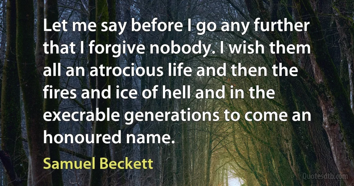 Let me say before I go any further that I forgive nobody. I wish them all an atrocious life and then the fires and ice of hell and in the execrable generations to come an honoured name. (Samuel Beckett)