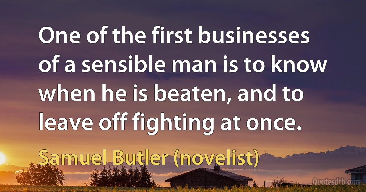 One of the first businesses of a sensible man is to know when he is beaten, and to leave off fighting at once. (Samuel Butler (novelist))