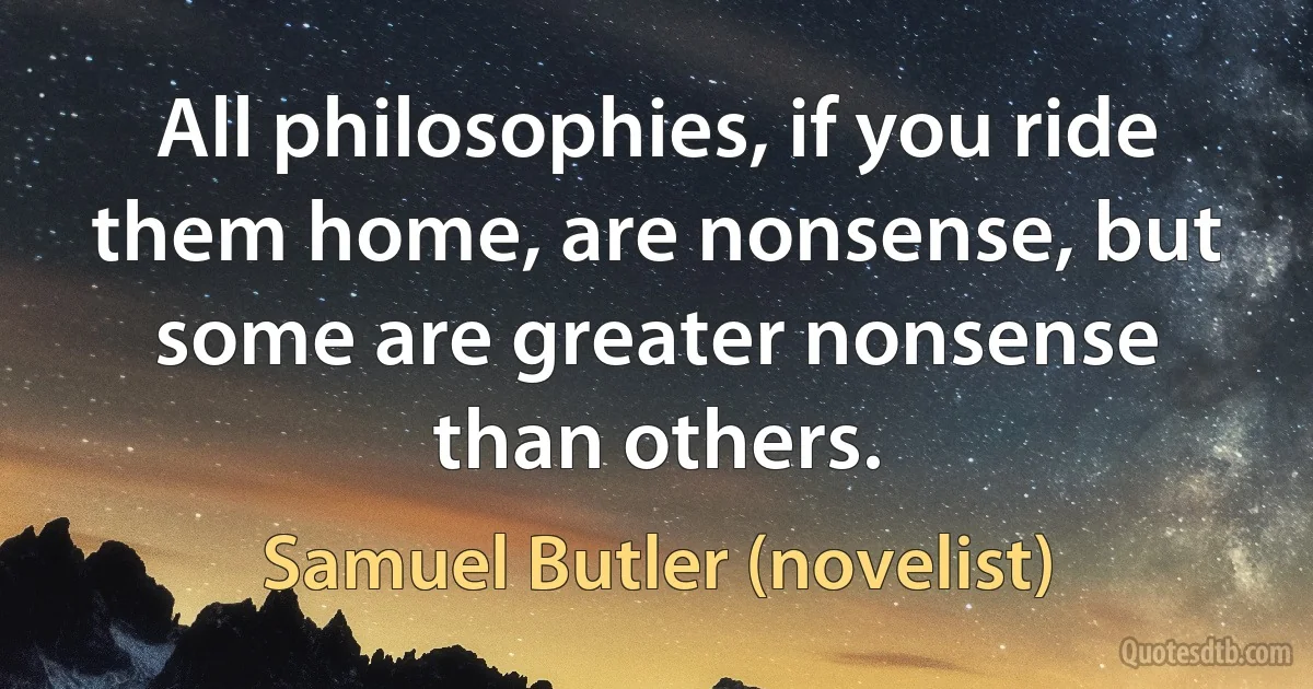 All philosophies, if you ride them home, are nonsense, but some are greater nonsense than others. (Samuel Butler (novelist))