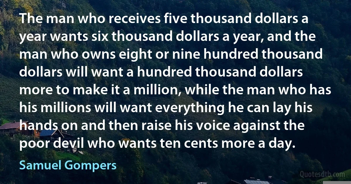 The man who receives five thousand dollars a year wants six thousand dollars a year, and the man who owns eight or nine hundred thousand dollars will want a hundred thousand dollars more to make it a million, while the man who has his millions will want everything he can lay his hands on and then raise his voice against the poor devil who wants ten cents more a day. (Samuel Gompers)