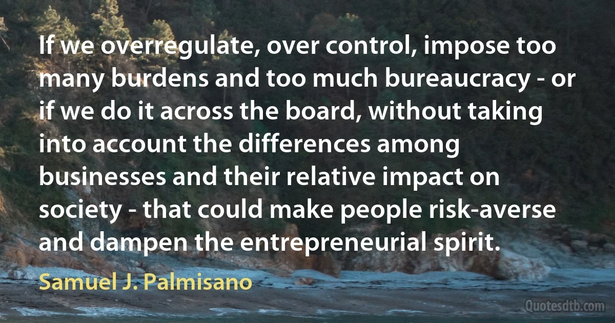 If we overregulate, over control, impose too many burdens and too much bureaucracy - or if we do it across the board, without taking into account the differences among businesses and their relative impact on society - that could make people risk-averse and dampen the entrepreneurial spirit. (Samuel J. Palmisano)