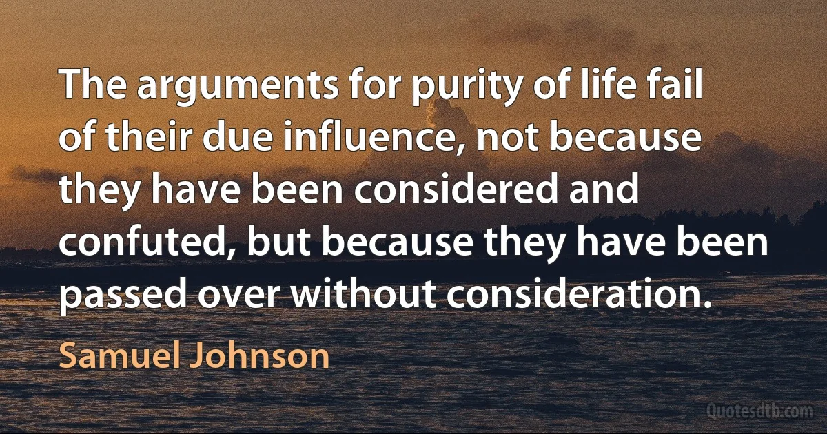 The arguments for purity of life fail of their due influence, not because they have been considered and confuted, but because they have been passed over without consideration. (Samuel Johnson)