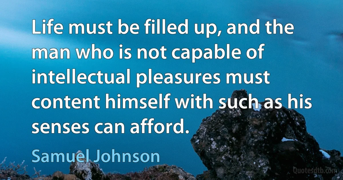 Life must be filled up, and the man who is not capable of intellectual pleasures must content himself with such as his senses can afford. (Samuel Johnson)