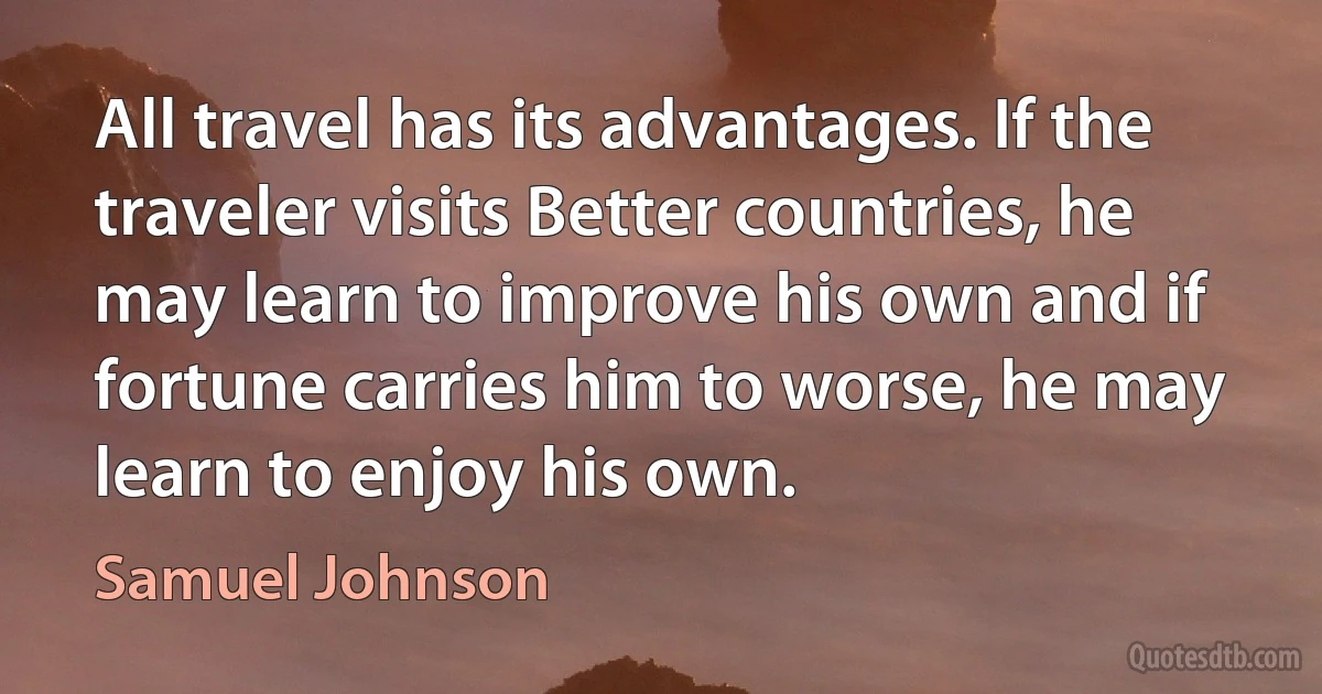 All travel has its advantages. If the traveler visits Better countries, he may learn to improve his own and if fortune carries him to worse, he may learn to enjoy his own. (Samuel Johnson)