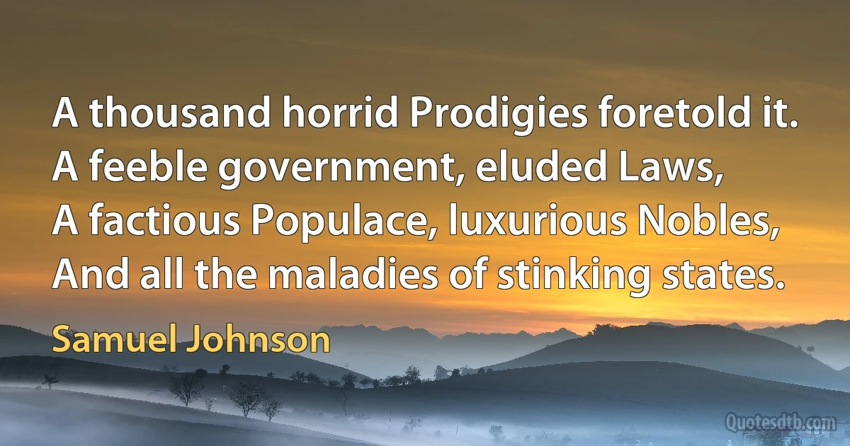 A thousand horrid Prodigies foretold it.
A feeble government, eluded Laws,
A factious Populace, luxurious Nobles,
And all the maladies of stinking states. (Samuel Johnson)