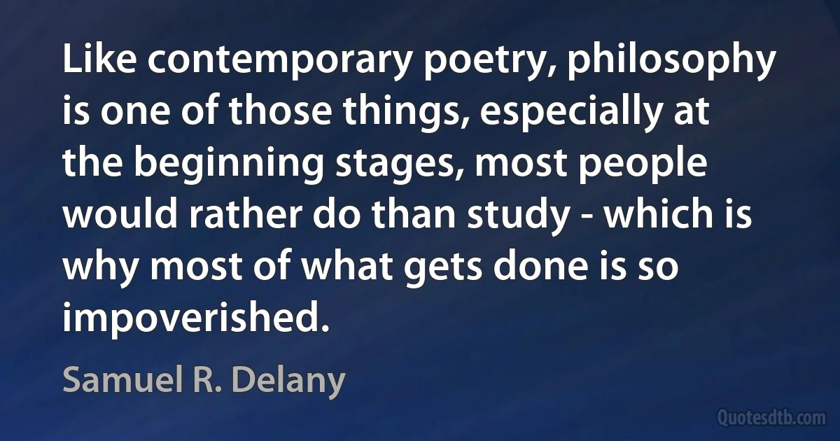 Like contemporary poetry, philosophy is one of those things, especially at the beginning stages, most people would rather do than study - which is why most of what gets done is so impoverished. (Samuel R. Delany)