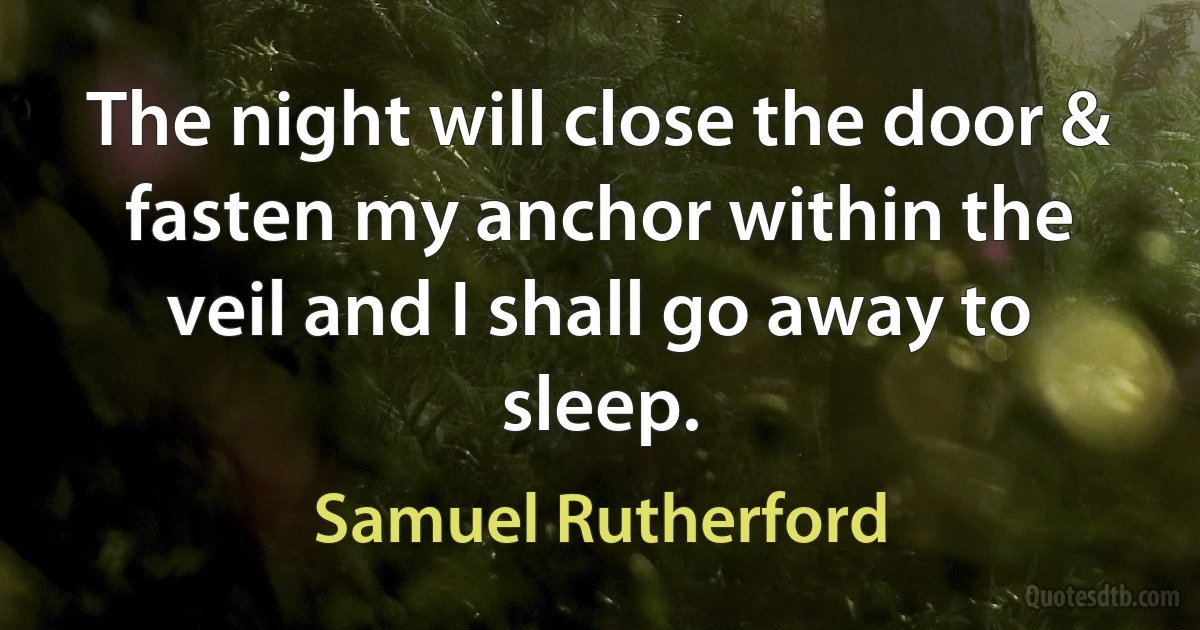 The night will close the door & fasten my anchor within the veil and I shall go away to sleep. (Samuel Rutherford)