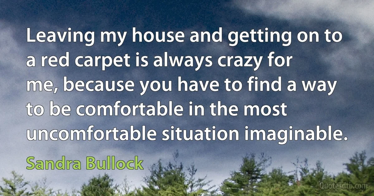 Leaving my house and getting on to a red carpet is always crazy for me, because you have to find a way to be comfortable in the most uncomfortable situation imaginable. (Sandra Bullock)