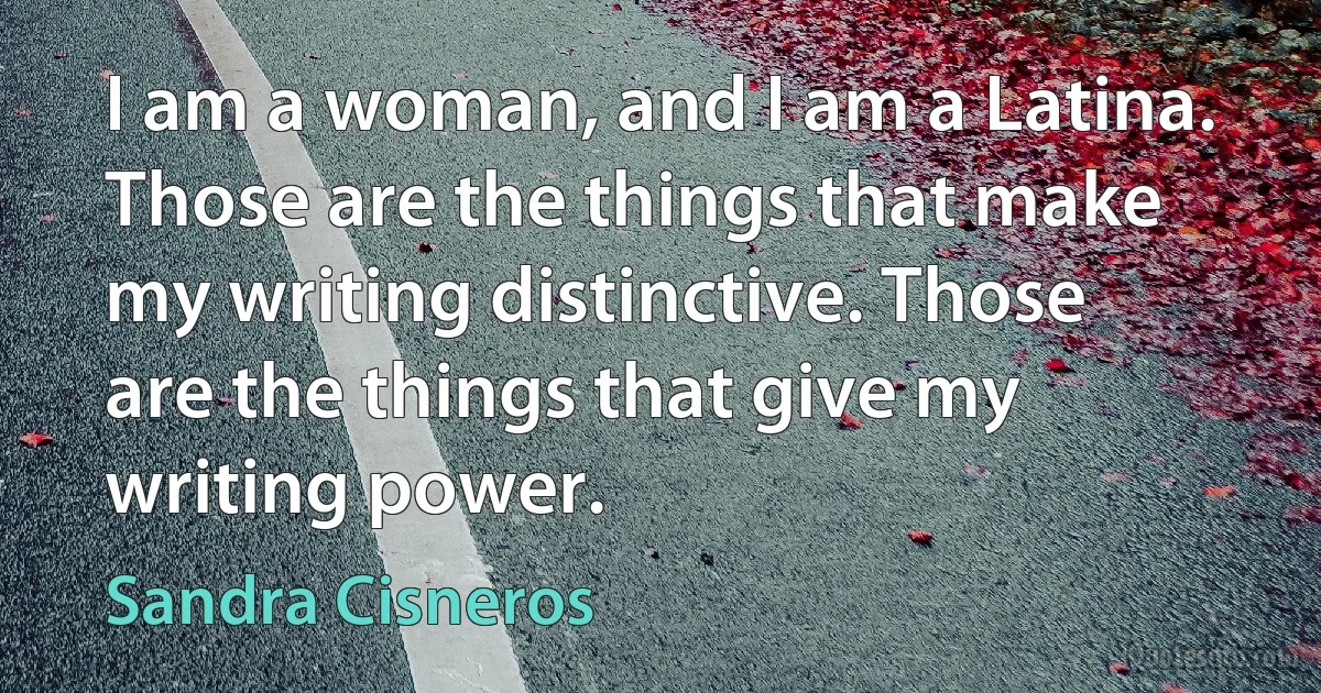 I am a woman, and I am a Latina. Those are the things that make my writing distinctive. Those are the things that give my writing power. (Sandra Cisneros)