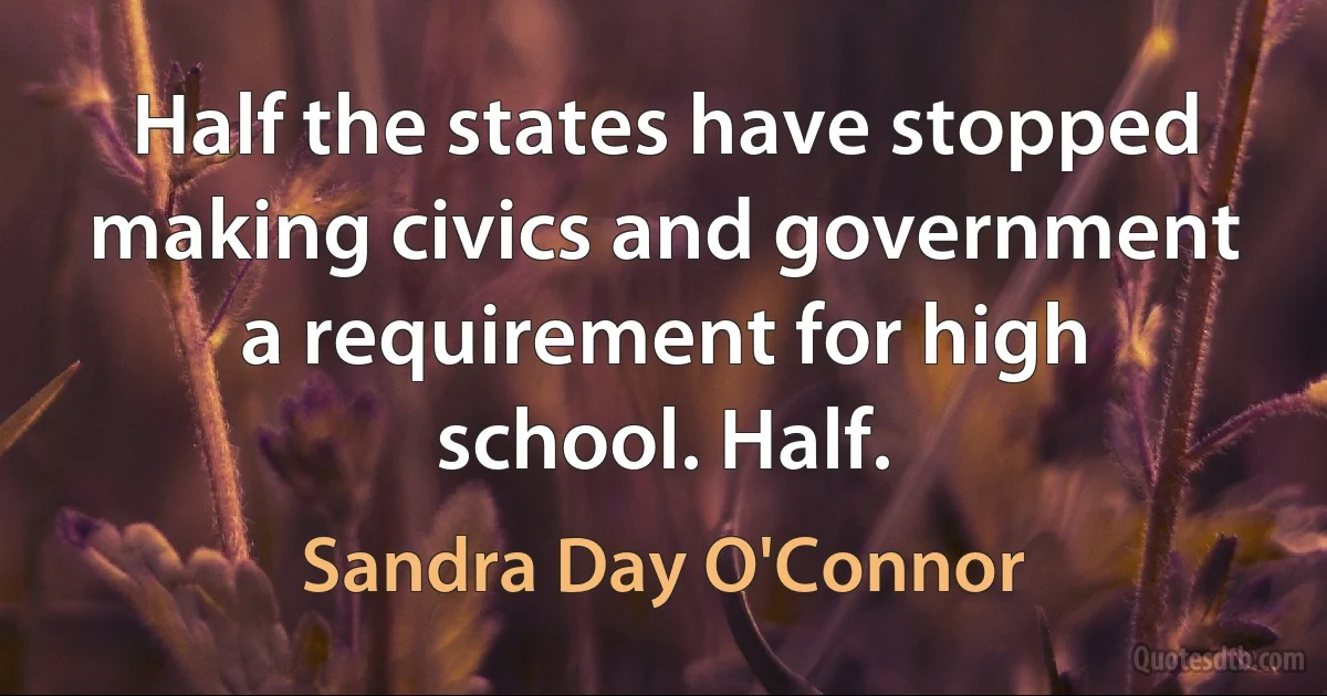 Half the states have stopped making civics and government a requirement for high school. Half. (Sandra Day O'Connor)