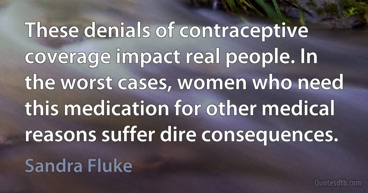 These denials of contraceptive coverage impact real people. In the worst cases, women who need this medication for other medical reasons suffer dire consequences. (Sandra Fluke)