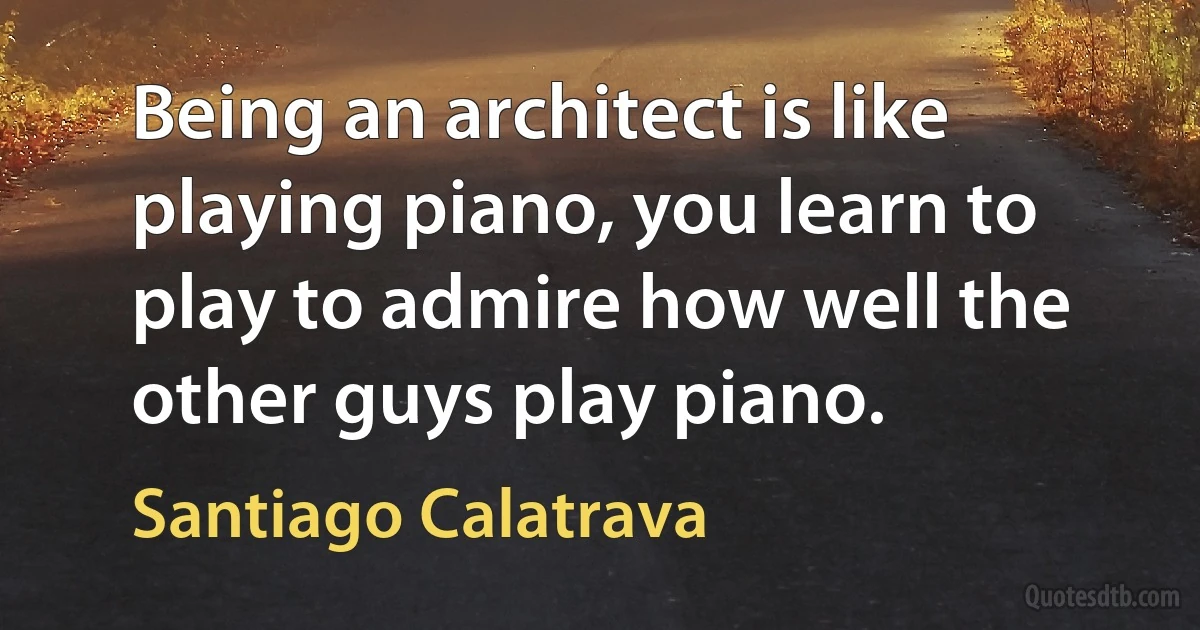 Being an architect is like playing piano, you learn to play to admire how well the other guys play piano. (Santiago Calatrava)