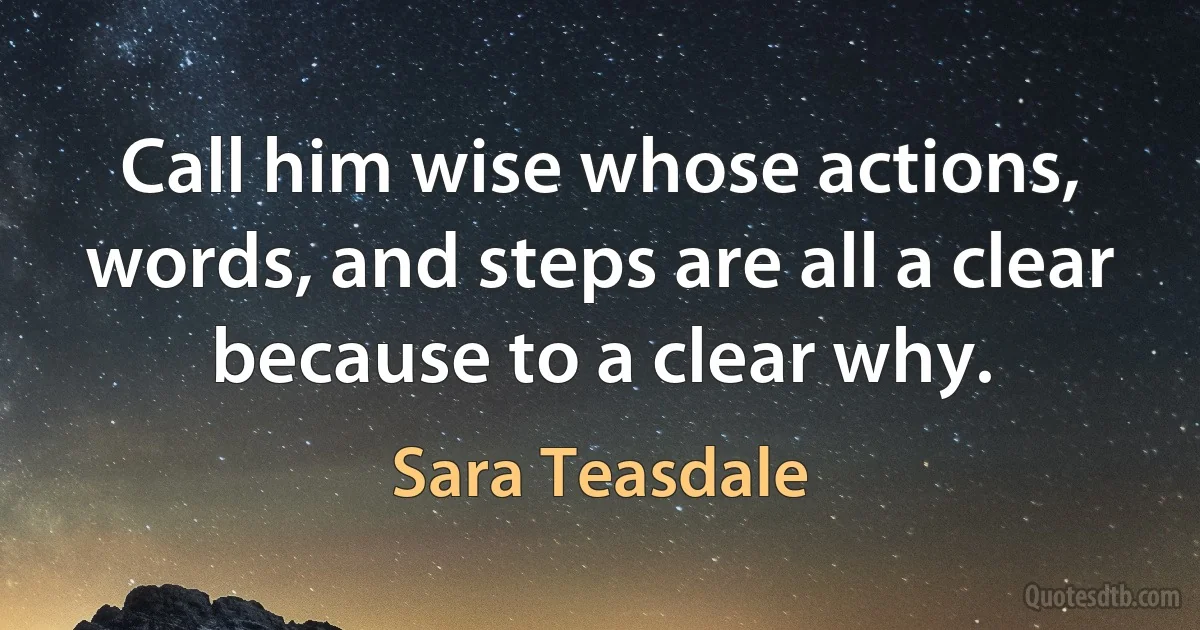 Call him wise whose actions, words, and steps are all a clear because to a clear why. (Sara Teasdale)