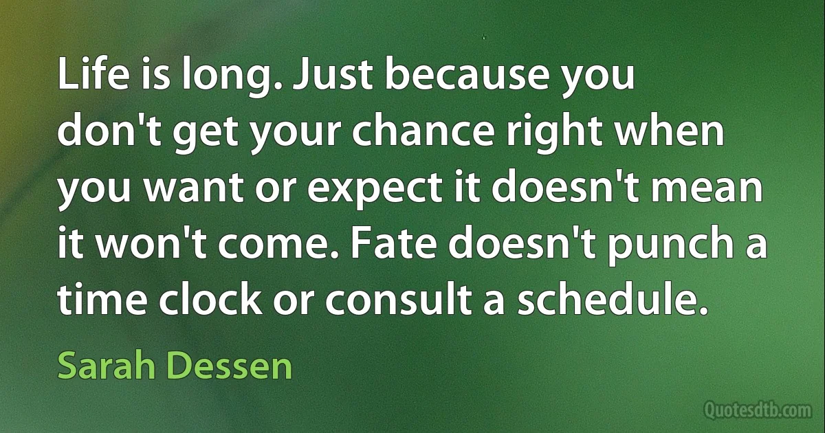 Life is long. Just because you don't get your chance right when you want or expect it doesn't mean it won't come. Fate doesn't punch a time clock or consult a schedule. (Sarah Dessen)