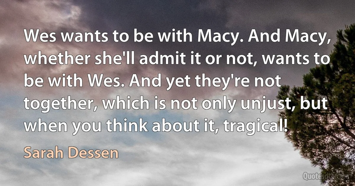 Wes wants to be with Macy. And Macy, whether she'll admit it or not, wants to be with Wes. And yet they're not together, which is not only unjust, but when you think about it, tragical! (Sarah Dessen)