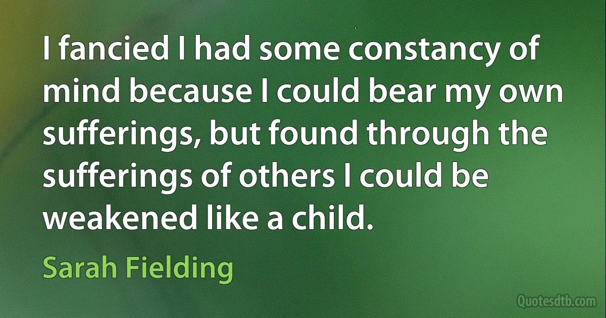 I fancied I had some constancy of mind because I could bear my own sufferings, but found through the sufferings of others I could be weakened like a child. (Sarah Fielding)