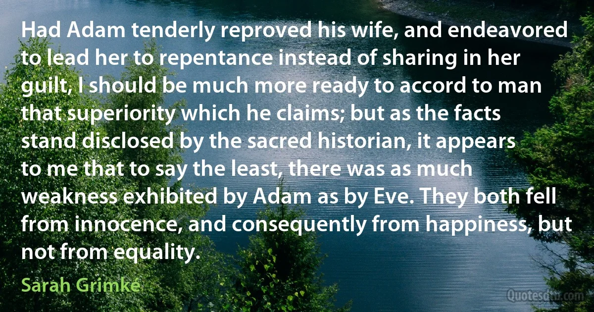 Had Adam tenderly reproved his wife, and endeavored to lead her to repentance instead of sharing in her guilt, I should be much more ready to accord to man that superiority which he claims; but as the facts stand disclosed by the sacred historian, it appears to me that to say the least, there was as much weakness exhibited by Adam as by Eve. They both fell from innocence, and consequently from happiness, but not from equality. (Sarah Grimké)