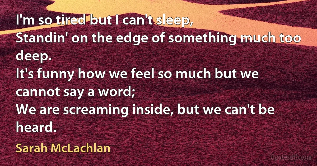 I'm so tired but I can't sleep,
Standin' on the edge of something much too deep.
It's funny how we feel so much but we cannot say a word;
We are screaming inside, but we can't be heard. (Sarah McLachlan)