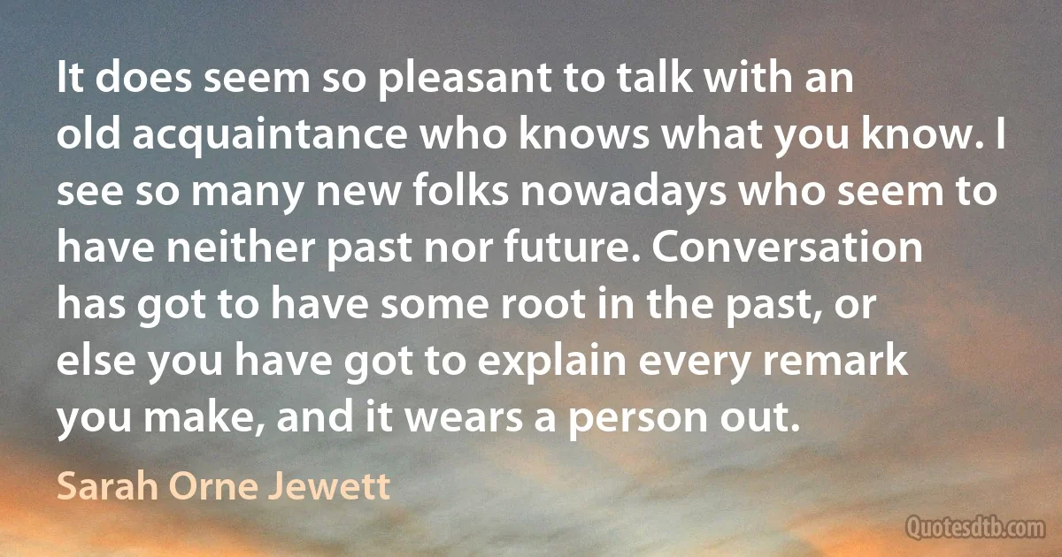 It does seem so pleasant to talk with an old acquaintance who knows what you know. I see so many new folks nowadays who seem to have neither past nor future. Conversation has got to have some root in the past, or else you have got to explain every remark you make, and it wears a person out. (Sarah Orne Jewett)