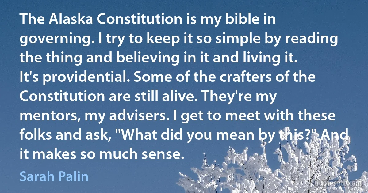 The Alaska Constitution is my bible in governing. I try to keep it so simple by reading the thing and believing in it and living it. It's providential. Some of the crafters of the Constitution are still alive. They're my mentors, my advisers. I get to meet with these folks and ask, "What did you mean by this?" And it makes so much sense. (Sarah Palin)