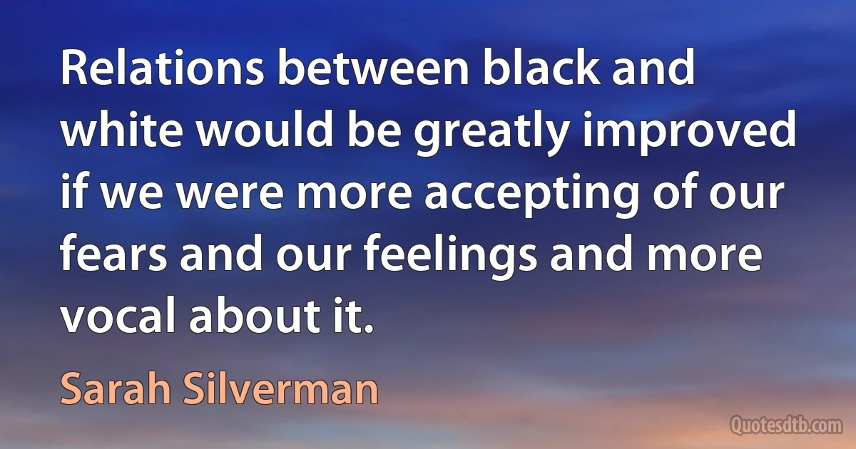 Relations between black and white would be greatly improved if we were more accepting of our fears and our feelings and more vocal about it. (Sarah Silverman)