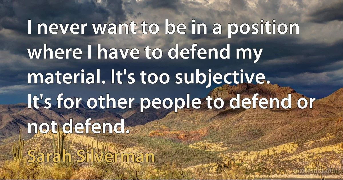 I never want to be in a position where I have to defend my material. It's too subjective. It's for other people to defend or not defend. (Sarah Silverman)