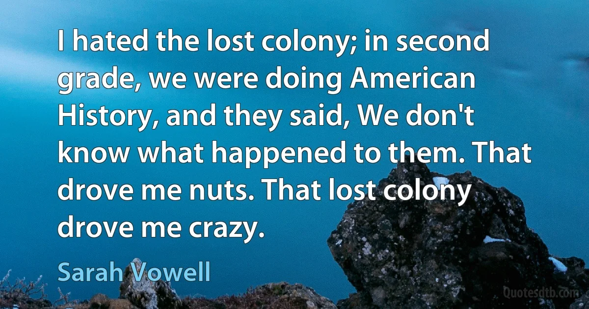 I hated the lost colony; in second grade, we were doing American History, and they said, We don't know what happened to them. That drove me nuts. That lost colony drove me crazy. (Sarah Vowell)