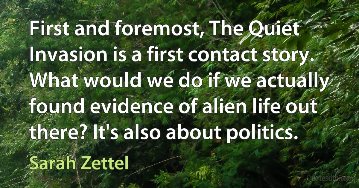 First and foremost, The Quiet Invasion is a first contact story. What would we do if we actually found evidence of alien life out there? It's also about politics. (Sarah Zettel)