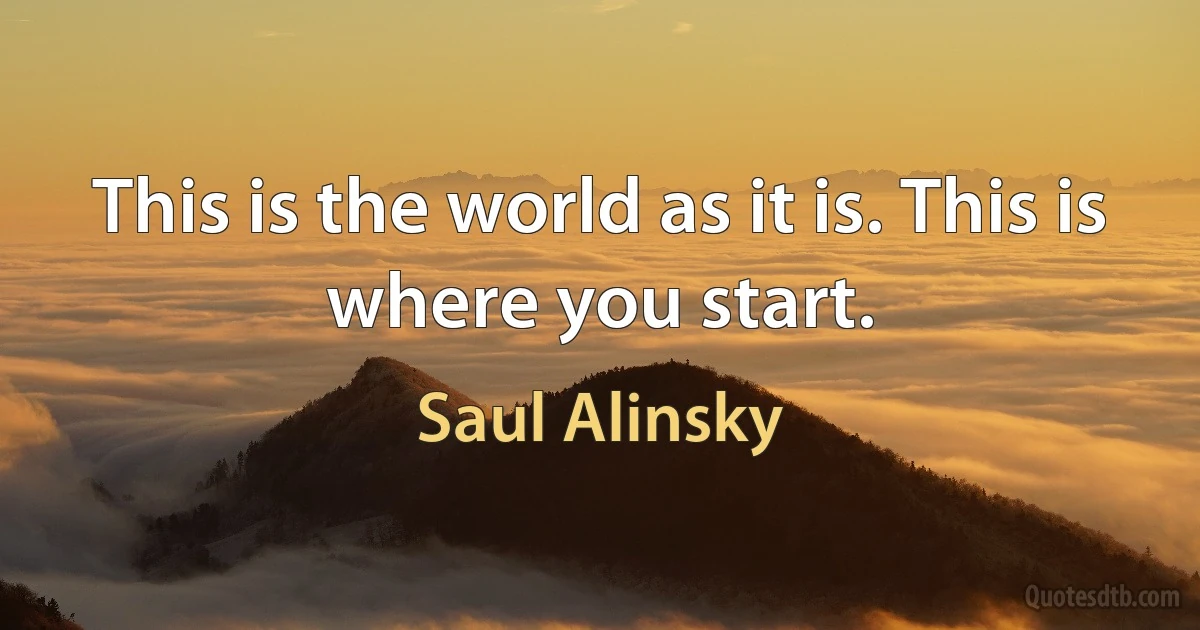 This is the world as it is. This is where you start. (Saul Alinsky)