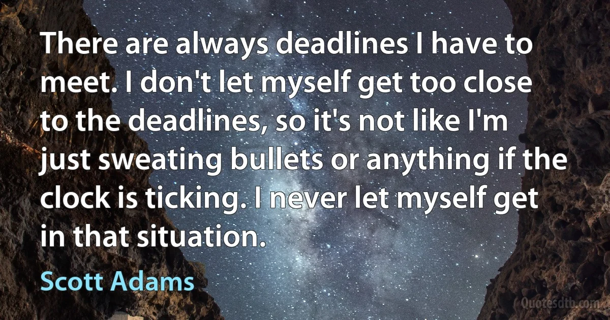 There are always deadlines I have to meet. I don't let myself get too close to the deadlines, so it's not like I'm just sweating bullets or anything if the clock is ticking. I never let myself get in that situation. (Scott Adams)